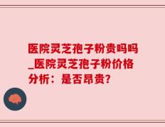 医院灵芝孢子粉贵吗吗_医院灵芝孢子粉价格分析：是否昂贵？