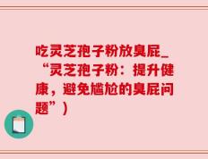 吃灵芝孢子粉放臭屁_“灵芝孢子粉：提升健康，避免尴尬的臭屁问题”)