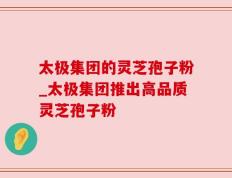 太极集团的灵芝孢子粉_太极集团推出高品质灵芝孢子粉