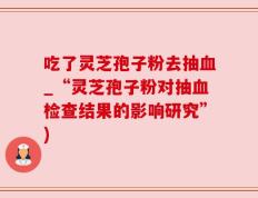 吃了灵芝孢子粉去抽血_“灵芝孢子粉对抽血检查结果的影响研究”)