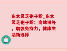 东太灵芝孢子粉_东太灵芝孢子粉：高效滋补，增强免疫力，健康生活新选择