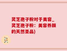 灵芝孢子粉对于美容_灵芝孢子粉：美容养颜的天然圣品)