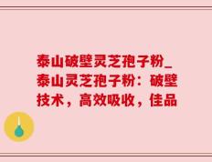 泰山破壁灵芝孢子粉_泰山灵芝孢子粉：破壁技术，高效吸收，佳品