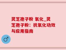 灵芝孢子粉 氧化_灵芝孢子粉：抗氧化功效与应用指南