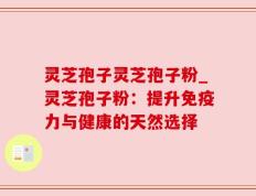 灵芝孢子灵芝孢子粉_灵芝孢子粉：提升免疫力与健康的天然选择