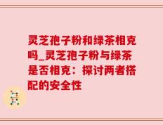 灵芝孢子粉和绿茶相克吗_灵芝孢子粉与绿茶是否相克：探讨两者搭配的安全性