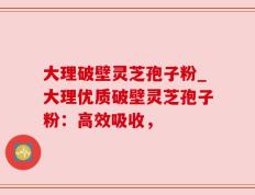 大理破壁灵芝孢子粉_大理优质破壁灵芝孢子粉：高效吸收，