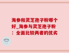 海参和灵芝孢子粉哪个好_海参与灵芝孢子粉：全面比较两者的优劣