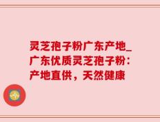 灵芝孢子粉广东产地_广东优质灵芝孢子粉：产地直供，天然健康