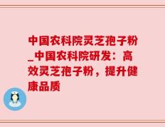 中国农科院灵芝孢子粉_中国农科院研发：高效灵芝孢子粉，提升健康品质