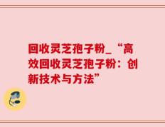 回收灵芝孢子粉_“高效回收灵芝孢子粉：创新技术与方法”