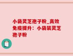 小袋灵芝孢子粉_高效免疫提升：小袋装灵芝孢子粉