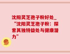 沈阳灵芝孢子粉好处_“沈阳灵芝孢子粉：探索其独特益处与健康潜力”