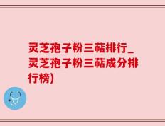 灵芝孢子粉三萜排行_灵芝孢子粉三萜成分排行榜)