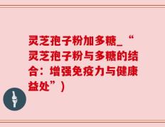 灵芝孢子粉加多糖_“灵芝孢子粉与多糖的结合：增强免疫力与健康益处”)
