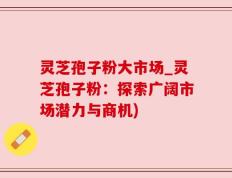 灵芝孢子粉大市场_灵芝孢子粉：探索广阔市场潜力与商机)