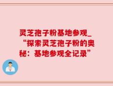 灵芝孢子粉基地参观_“探索灵芝孢子粉的奥秘：基地参观全记录”