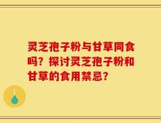 灵芝孢子粉与甘草同食吗？探讨灵芝孢子粉和甘草的食用禁忌？