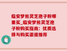 临安梦熊灵芝孢子粉哪里买_临安梦熊灵芝孢子粉购买指南：优质选择与购买渠道推荐