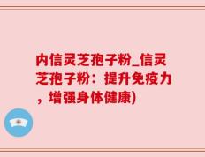 内信灵芝孢子粉_信灵芝孢子粉：提升免疫力，增强身体健康)