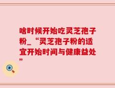啥时候开始吃灵芝孢子粉_“灵芝孢子粉的适宜开始时间与健康益处”