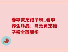 春季灵芝孢子粉_春季养生珍品：高效灵芝孢子粉全面解析