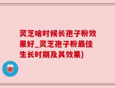 灵芝啥时候长孢子粉效果好_灵芝孢子粉最佳生长时期及其效果)
