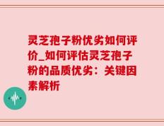灵芝孢子粉优劣如何评价_如何评估灵芝孢子粉的品质优劣：关键因素解析