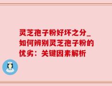 灵芝孢子粉好坏之分_如何辨别灵芝孢子粉的优劣：关键因素解析