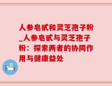 人参皂甙和灵芝孢子粉_人参皂甙与灵芝孢子粉：探索两者的协同作用与健康益处