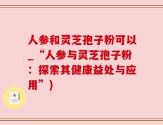 人参和灵芝孢子粉可以_“人参与灵芝孢子粉：探索其健康益处与应用”)
