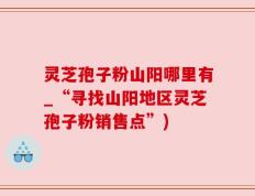灵芝孢子粉山阳哪里有_“寻找山阳地区灵芝孢子粉销售点”)