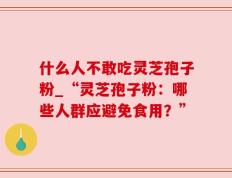 什么人不敢吃灵芝孢子粉_“灵芝孢子粉：哪些人群应避免食用？”