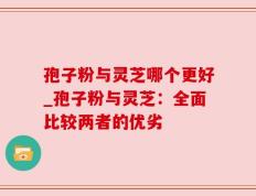 孢子粉与灵芝哪个更好_孢子粉与灵芝：全面比较两者的优劣
