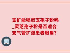 支扩能喝灵芝孢子粉吗_灵芝孢子粉是否适合支气管扩张患者服用？