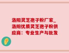 洛阳灵芝孢子粉厂家_洛阳优质灵芝孢子粉供应商：专业生产与批发