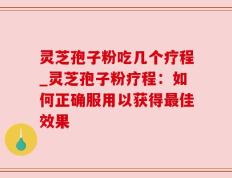 灵芝孢子粉吃几个疗程_灵芝孢子粉疗程：如何正确服用以获得最佳效果