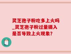 灵芝孢子粉吃多上火吗_灵芝孢子粉过量摄入是否导致上火现象？