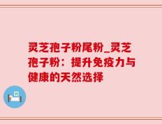 灵芝孢子粉尾粉_灵芝孢子粉：提升免疫力与健康的天然选择