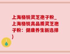 上海格锐灵芝孢子粉_上海格锐高品质灵芝孢子粉：健康养生新选择)