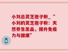 小刘总灵芝孢子粉_“小刘的灵芝孢子粉：天然养生圣品，提升免疫力与健康”