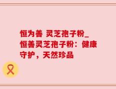 恒为善 灵芝孢子粉_恒善灵芝孢子粉：健康守护，天然珍品