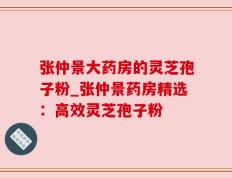 张仲景大药房的灵芝孢子粉_张仲景药房精选：高效灵芝孢子粉