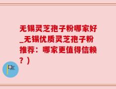 无锡灵芝孢子粉哪家好_无锡优质灵芝孢子粉推荐：哪家更值得信赖？)