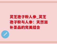 灵芝孢子粉人参_灵芝孢子粉与人参：天然滋补圣品的完美结合