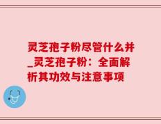 灵芝孢子粉尽管什么并_灵芝孢子粉：全面解析其功效与注意事项