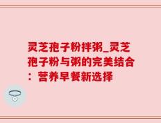 灵芝孢子粉拌粥_灵芝孢子粉与粥的完美结合：营养早餐新选择