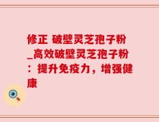 修正 破壁灵芝孢子粉_高效破壁灵芝孢子粉：提升免疫力，增强健康
