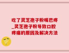 吃了灵芝孢子粉嘴巴疼_灵芝孢子粉导致口腔疼痛的原因及解决方法