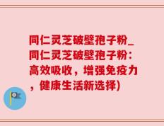 同仁灵芝破壁孢子粉_同仁灵芝破壁孢子粉：高效吸收，增强免疫力，健康生活新选择)